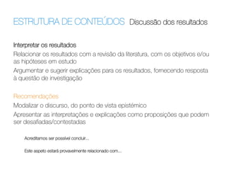 ESTRUTURA DE CONTEÚDOS Discussão dos resultados	
  
Interpretar os resultados
Relacionar os resultados com a revisão da literatura, com os objetivos e/ou
as hipóteses em estudo
Argumentar e sugerir explicações para os resultados, fornecendo resposta
à questão de investigação
 
Recomendações
Modalizar o discurso, do ponto de vista epistémico
Apresentar as interpretações e explicações como proposições que podem
ser desaﬁadas/contestadas

Acreditamos ser possível concluir...


Este aspeto estará provavelmente relacionado com...

 