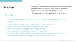 Briefings Briefings är i allmänhet korta presentationer som tillhandahålls
direkt till samhällsgrupper vid deras befintliga möten eller
platser –som sociala och medborgerliga klubbar
–för att ge en översikt eller uppdatering av ett projekt.
Fördelar
✓ Informerar intressenter om ett initiativ och ger dem möjlighet att ställa
frågor
✓Håller viktiga intressentgrupper informerade och involverade i en
mindre formell och dyr process än stora offentliga möten
✓ Kan hållas oftare än större offentliga möten
✓ Används vanligtvis med befintliga grupper som håller möten
✓Är informella och hjälper till att bygga en god vilja i samhället och skapa en
mer effektiv atmosfär för dialog och svar på specifika frågor
 