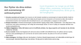 Hur flyttar du dina möten
och evenemang till
onlineutrymme?
Covid-19-pandemin har tvingat oss att flytta
många möten, evenemang, konferenser och
utställningar till onlineutrymme. Så här gör du
det framgångsrikt:
1. Utveckla resultatet och formatet: Kom överens om det önskade resultatet av evenemanget och skala det därefter. Skulle tre
mindre konversationer över Microsoft Teams hjälpa dig att koppla samman intressenter och brainstorma idéer, eller skulle en
livestreamkonversation över Facebook eller ett webbseminarium, som också spelas in, engagera en större publik?
2. Designa identiteten: Utveckla evenemangets visuella identitet: logotyp, färger, bilder, meddelanden – kom ihåg Canva! I hög
konkurrens med andra evenemang är det viktigt att evenemanget sticker ut med en tydlig och anpassad identitet över
sociala medieplattformar.
3. Säkra högtalare: Hitta rätt talare som är kraftfulla artister, har djup expertis och kanske är de ohörda
rösterna i ämnet.
4. Kurera innehåll: Arbeta med högtalarna för att kurera deras innehåll i ett kraftfullt format. Om syftet är att ha en panel,
intervjua varje paneldeltagare och se till att de vet vad de andra kommer att prata om för att ha en kraftfull
konversation.
5. Säkra deltagare: Kartlägga vilka som ska bjudas in, hantera inbjudningsprocessen och säkerställa anmälningar till
evenemanget. Kalenderinbjudningar ska skickas i förväg samt en påminnelse samma dag.
 