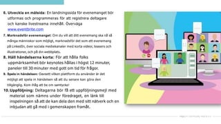 6. Utveckla en målsida: En landningssida för evenemanget bör
utformas och programmeras för att registrera deltagare
och kanske livestreama innehåll. Överväga
www.eventbrite.com
7. Marknadsför evenemanget: Om du vill att ditt evenemang ska nå så
många människor som möjligt, marknadsför det som ett evenemang
på LinkedIn, över sociala mediekanaler med korta videor, teasers och
illustrationer, och på din webbplats.
8. Håll händelserna korta: För att hålla folks
uppmärksamhet bör keynotes hållas i högst 12 minuter,
paneler till 30 minuter med gott om tid för frågor.
9. Spela in händelsen: Oavsett vilken plattform du använder är det
möjligt att spela in händelsen så att du senare kan göra den
tillgänglig. Kom ihåg att be om samtycke!
10.Uppföljning: Deltagarna bör få ett uppföljningsmejl med
material som nämns under föredraget, en länk till
inspelningen så att de kan dela den med sitt nätverk och en
inbjudan att gå med i gemenskapen framåt.
 
