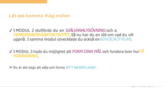 Låt oss komma ihåg målen
✓I MODUL 2 slutförde du en SJÄLVANALYSÖVNING och a
GEMENSKAPSKAARTAKTIVITET. Så nu har du en idé om vad du vill
uppnå. I samma modul utvecklade du också enADVOCACY PLAN.
✓I MODUL 3 hade du möjlighet att FORM DINA MÅL och fundera över hurFÅ
FÖRÄNDRING.
➢Nu är det dags att välja och forma DITT MEDDELANDE.
 