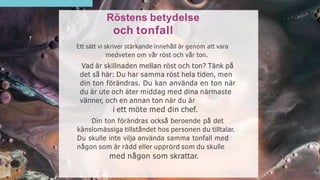 Röstens betydelse
och tonfall
Ett sätt vi skriver stärkande innehåll är genom att vara
medveten om vår röst och vår ton.
Vad är skillnaden mellan röst och ton? Tänk på
det så här: Du har samma röst hela tiden, men
din ton förändras. Du kan använda en ton när
du är ute och äter middag med dina närmaste
vänner, och en annan ton när du är
i ett möte med din chef.
Din ton förändras också beroende på det
känslomässiga tillståndet hos personen du tilltalar.
Du skulle inte vilja använda samma tonfall med
någon som är rädd eller upprörd som du skulle
med någon som skrattar.
 
