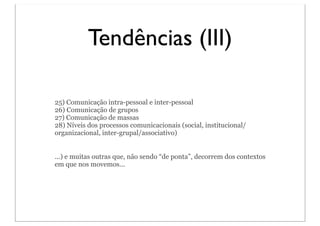 Tendências (III)

25) Comunicação intra-pessoal e inter-pessoal
26) Comunicação de grupos
27) Comunicação de massas
28) Níveis dos processos comunicacionais (social, institucional/
organizacional, inter-grupal/associativo)


...) e muitas outras que, não sendo “de ponta”, decorrem dos contextos
em que nos movemos...
 