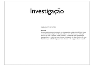 Investigação

   A LIBRARIAN’S DEFINITION


   Research
   Research is a process of investigation. An examination of a subject from different points
   of view. It’s not just a trip to the library to pick up a stack of materials, or picking the
   ﬁrst ﬁve hits from a computer search. Research is a hunt for the truth. It is getting to
   know a subject by reading up on it, reﬂecting, playing with the ideas, choosing the areas
   that interest you and following up on them. Research is the way you educate yourself.
 