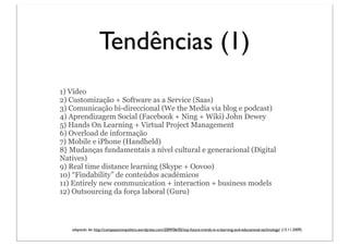 Tendências (1)
1) Vídeo
2) Customização + Software as a Service (Saas)
3) Comunicação bi-direccional (We the Media via blog e podcast)
4) Aprendizagem Social (Facebook + Ning + Wiki) John Dewey
5) Hands On Learning + Virtual Project Management
6) Overload de informação
7) Mobile e iPhone (Handheld)
8} Mudanças fundamentais a nível cultural e generacional (Digital
Natives)
9) Real time distance learning (Skype + Oovoo)
10) “Findability” de conteúdos académicos
11) Entirely new communication + interaction + business models
12) Outsourcing da força laboral (Guru)




   adaptado de: http://compassioninpolitics.wordpress.com/2009/06/05/top-future-trends-in-e-learning-and-educational-technology/ (13.11.2009)
 