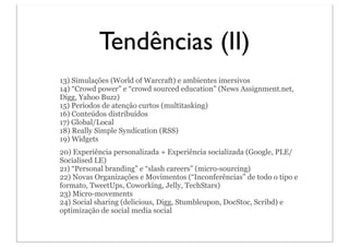 Tendências (II)
13) Simulações (World of Warcraft) e ambientes imersivos
14) “Crowd power” e “crowd sourced education” (News Assignment.net,
Digg, Yahoo Buzz)
15) Períodos de atenção curtos (multitasking)
16) Conteúdos distribuídos
17) Global/Local
18) Really Simple Syndication (RSS)
19) Widgets
20) Experiência personalizada + Experiência socializada (Google, PLE/
Socialised LE)
21) “Personal branding” e “slash careers” (micro-sourcing)
22) Novas Organizações e Movimentos (“Inconferências” de todo o tipo e
formato, TweetUps, Coworking, Jelly, TechStars)
23) Micro-movements
24) Social sharing (delicious, Digg, Stumbleupon, DocStoc, Scribd) e
optimização de social media social
 