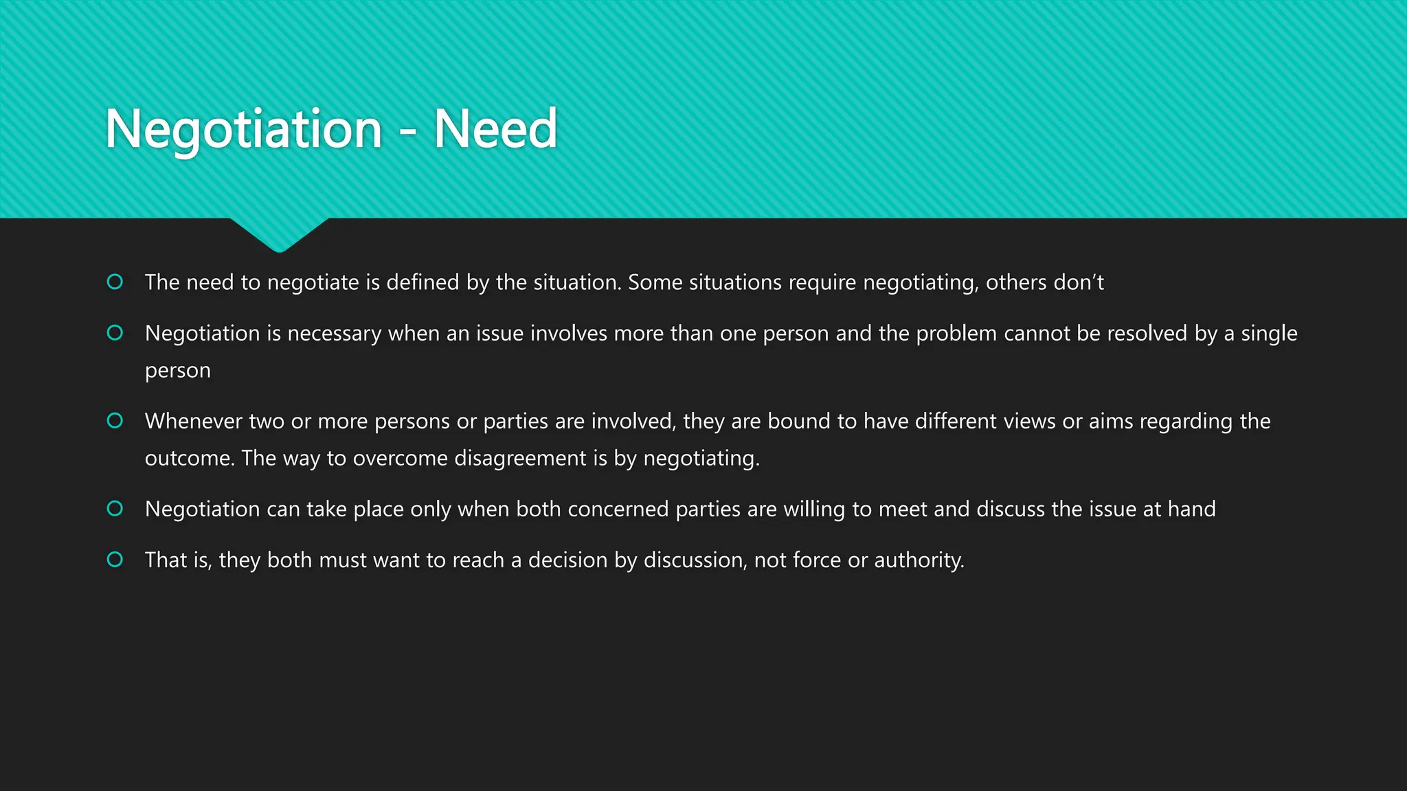 Negotiation - Need
 The need to negotiate is defined by the situation. Some situations require negotiating, others don’t
 Negotiation is necessary when an issue involves more than one person and the problem cannot be resolved by a single
person
 Whenever two or more persons or parties are involved, they are bound to have different views or aims regarding the
outcome. The way to overcome disagreement is by negotiating.
 Negotiation can take place only when both concerned parties are willing to meet and discuss the issue at hand
 That is, they both must want to reach a decision by discussion, not force or authority.
 
