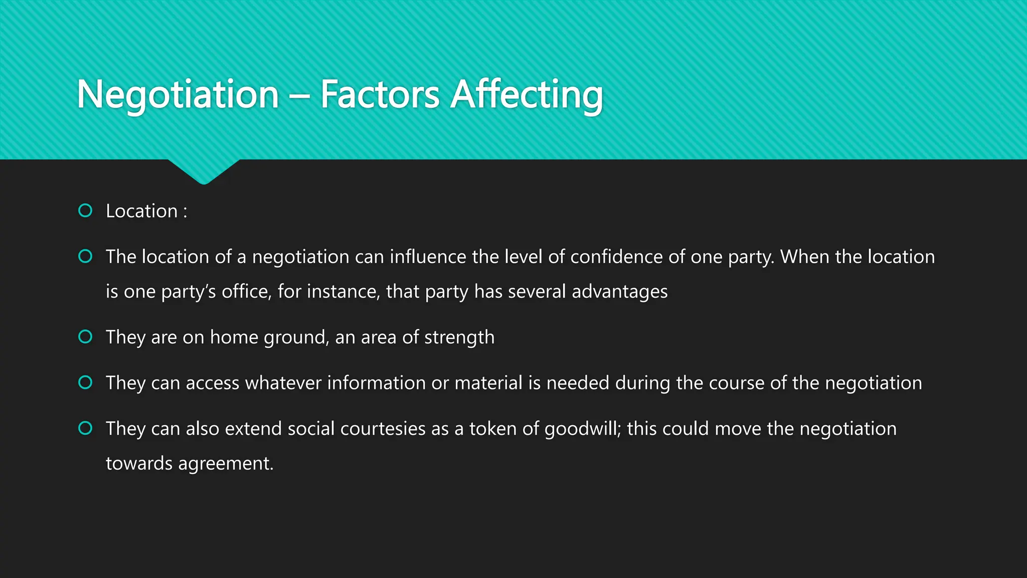 Negotiation – Factors Affecting
 Location :
 The location of a negotiation can influence the level of confidence of one party. When the location
is one party’s office, for instance, that party has several advantages
 They are on home ground, an area of strength
 They can access whatever information or material is needed during the course of the negotiation
 They can also extend social courtesies as a token of goodwill; this could move the negotiation
towards agreement.
 