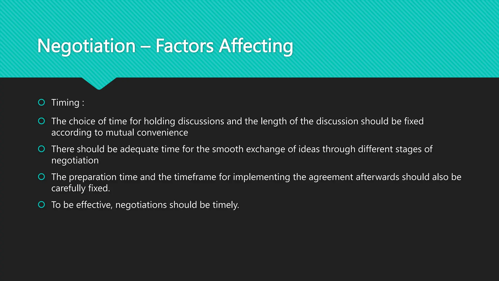 Negotiation – Factors Affecting
 Timing :
 The choice of time for holding discussions and the length of the discussion should be fixed
according to mutual convenience
 There should be adequate time for the smooth exchange of ideas through different stages of
negotiation
 The preparation time and the timeframe for implementing the agreement afterwards should also be
carefully fixed.
 To be effective, negotiations should be timely.
 