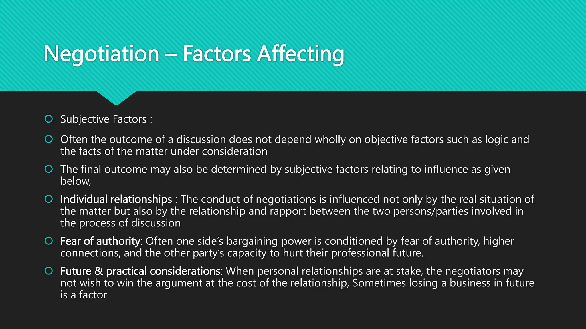 Negotiation – Factors Affecting
 Subjective Factors :
 Often the outcome of a discussion does not depend wholly on objective factors such as logic and
the facts of the matter under consideration
 The final outcome may also be determined by subjective factors relating to influence as given
below,
 Individual relationships : The conduct of negotiations is influenced not only by the real situation of
the matter but also by the relationship and rapport between the two persons/parties involved in
the process of discussion
 Fear of authority: Often one side’s bargaining power is conditioned by fear of authority, higher
connections, and the other party’s capacity to hurt their professional future.
 Future & practical considerations: When personal relationships are at stake, the negotiators may
not wish to win the argument at the cost of the relationship, Sometimes losing a business in future
is a factor
 