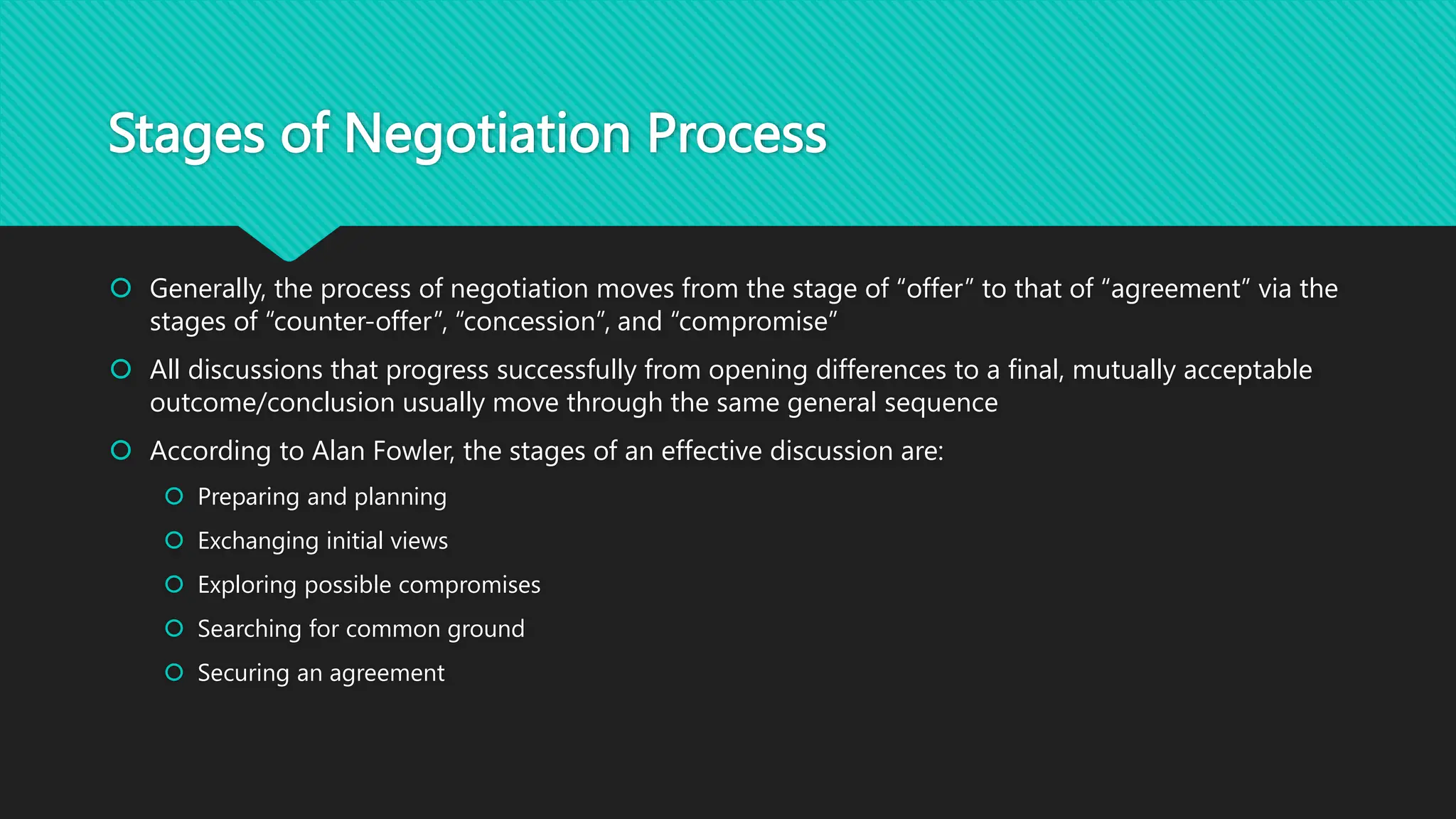 Stages of Negotiation Process
 Generally, the process of negotiation moves from the stage of “offer” to that of “agreement” via the
stages of “counter-offer”, “concession”, and “compromise”
 All discussions that progress successfully from opening differences to a final, mutually acceptable
outcome/conclusion usually move through the same general sequence
 According to Alan Fowler, the stages of an effective discussion are:
 Preparing and planning
 Exchanging initial views
 Exploring possible compromises
 Searching for common ground
 Securing an agreement
 