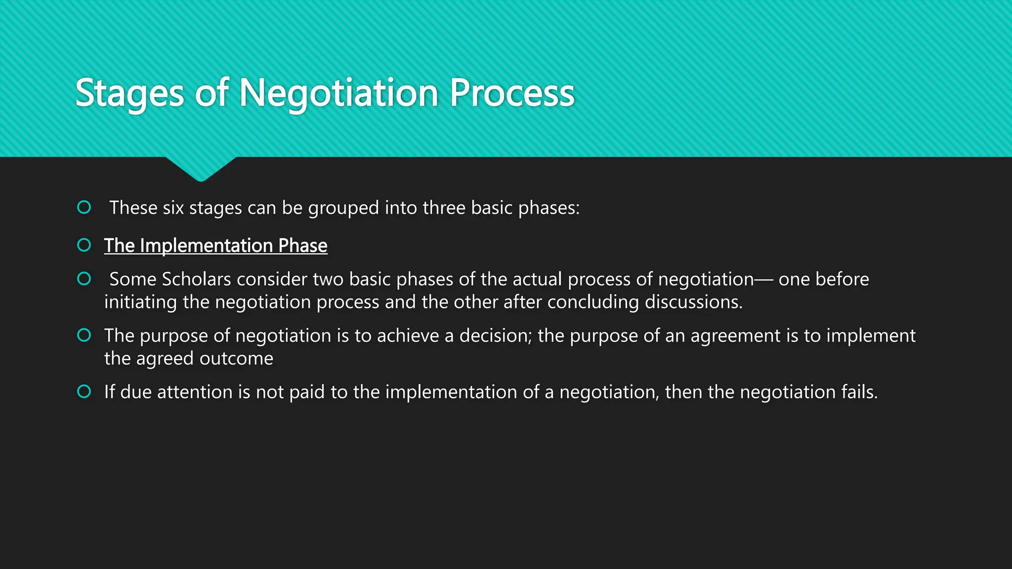 Stages of Negotiation Process
 These six stages can be grouped into three basic phases:
 The Implementation Phase
 Some Scholars consider two basic phases of the actual process of negotiation— one before
initiating the negotiation process and the other after concluding discussions.
 The purpose of negotiation is to achieve a decision; the purpose of an agreement is to implement
the agreed outcome
 If due attention is not paid to the implementation of a negotiation, then the negotiation fails.
 