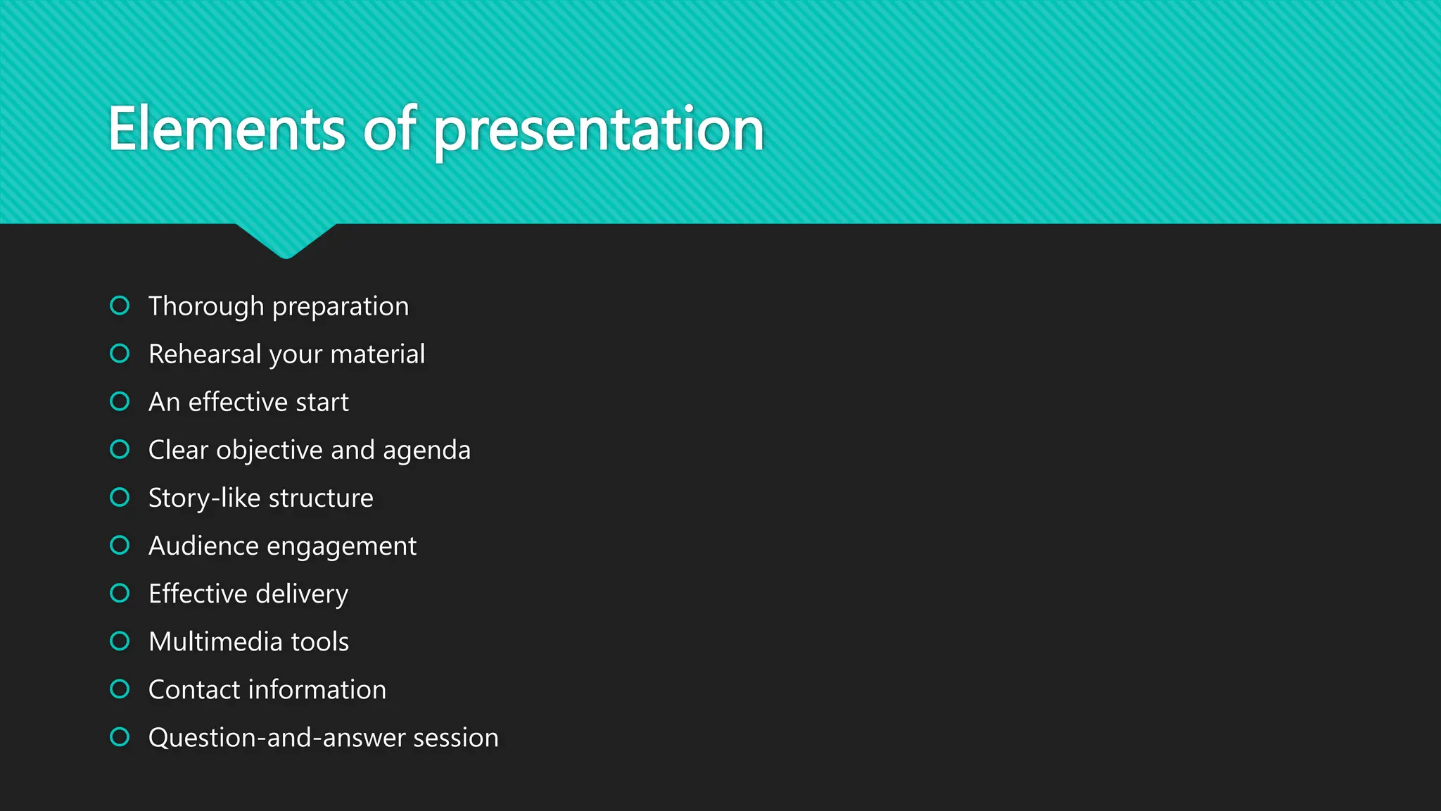 Elements of presentation
 Thorough preparation
 Rehearsal your material
 An effective start
 Clear objective and agenda
 Story-like structure
 Audience engagement
 Effective delivery
 Multimedia tools
 Contact information
 Question-and-answer session
 