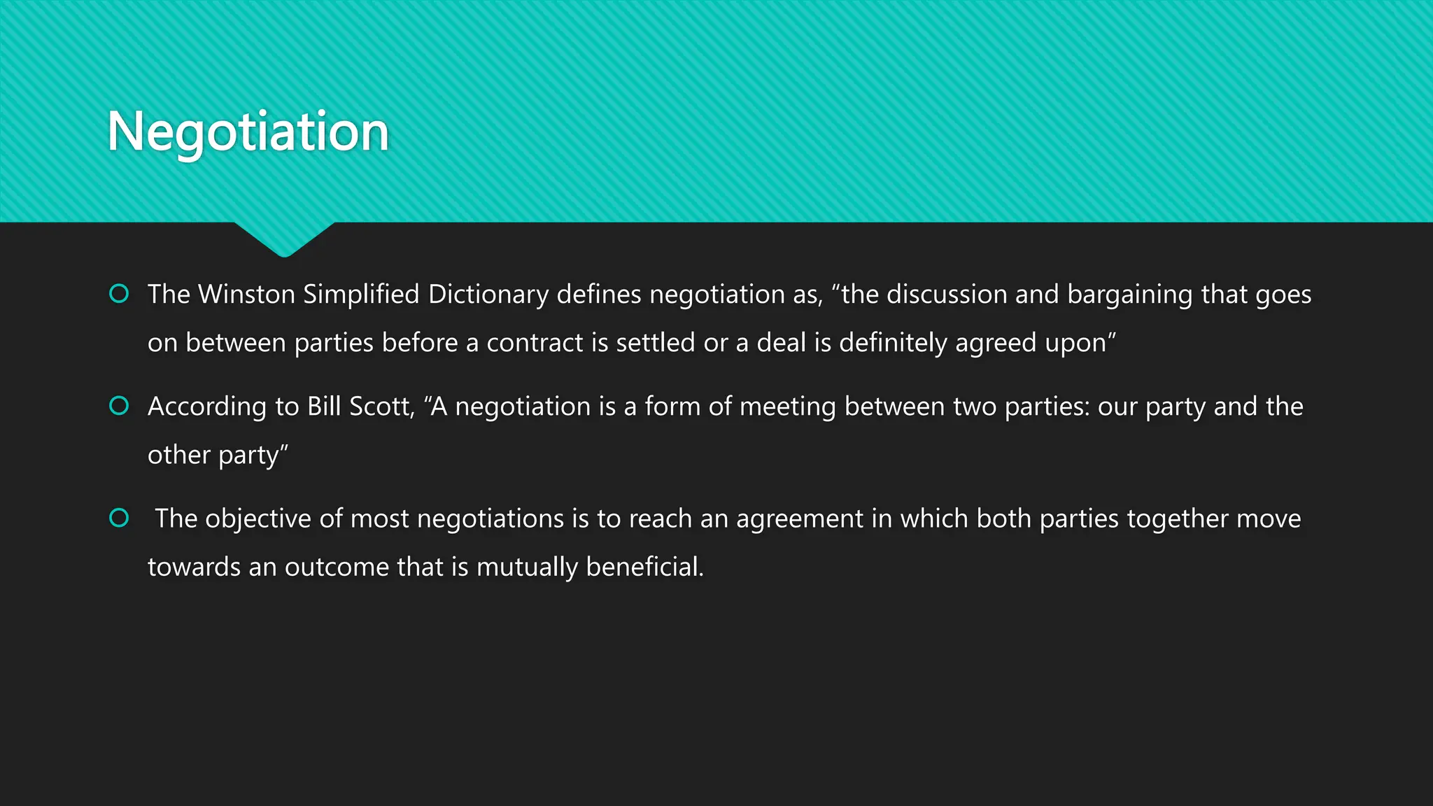 Negotiation
 The Winston Simplified Dictionary defines negotiation as, “the discussion and bargaining that goes
on between parties before a contract is settled or a deal is definitely agreed upon”
 According to Bill Scott, “A negotiation is a form of meeting between two parties: our party and the
other party”
 The objective of most negotiations is to reach an agreement in which both parties together move
towards an outcome that is mutually beneficial.
 