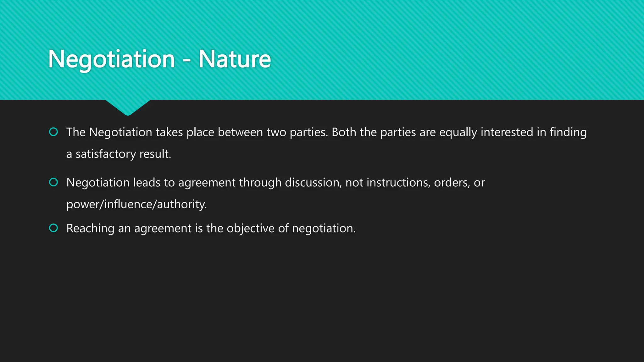 Negotiation - Nature
 The Negotiation takes place between two parties. Both the parties are equally interested in finding
a satisfactory result.
 Negotiation leads to agreement through discussion, not instructions, orders, or
power/influence/authority.
 Reaching an agreement is the objective of negotiation.
 