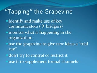 “Tapping“ the Grapevine
 identify and make use of key
communicators ( bridgers)
 monitor what is happening in the
organization
 use the grapevine to give new ideas a “trial
run“
 don‘t try to control or restrict it
 use it to supplement formal channels
 