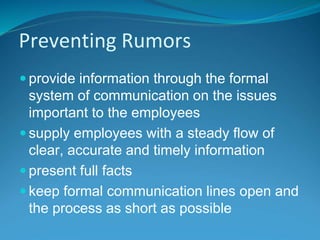 Preventing Rumors
 provide information through the formal
system of communication on the issues
important to the employees
 supply employees with a steady flow of
clear, accurate and timely information
 present full facts
 keep formal communication lines open and
the process as short as possible
 