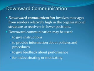  Downward communication involves messages
from senders relatively high in the organizational
structure to receivers in lower positions.
 Downward communication may be used:
 to give instructions
 to provide information about policies and
procedures
 to give feedback about performance
 for indoctrinating or motivating
Downward Communication
 