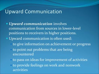 Upward Communication
 Upward communication involves
communication from sources in lower-level
positions to receivers in higher positions.
 Upward communication is often used:
 to give information on achievement or progress
 to point out problems that are being
encountered
 to pass on ideas for improvement of activities
 to provide feelings on work and nonwork
activities
 