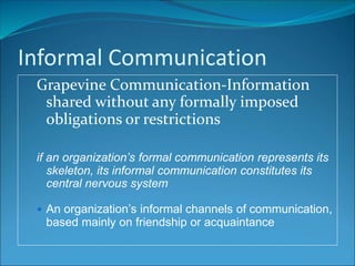 Informal Communication
Grapevine Communication-Information
shared without any formally imposed
obligations or restrictions
if an organization’s formal communication represents its
skeleton, its informal communication constitutes its
central nervous system
 An organization’s informal channels of communication,
based mainly on friendship or acquaintance
 