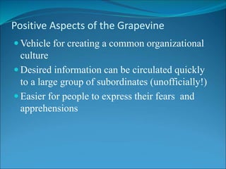Positive Aspects of the Grapevine
 Vehicle for creating a common organizational
culture
 Desired information can be circulated quickly
to a large group of subordinates (unofficially!)
 Easier for people to express their fears and
apprehensions
 