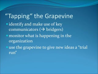 “Tapping“ the Grapevine
 identify and make use of key
communicators ( bridgers)
 monitor what is happening in the
organization
 use the grapevine to give new ideas a “trial
run“
 