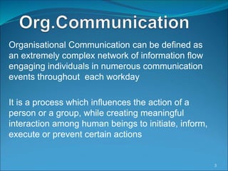 Organisational Communication can be defined as
an extremely complex network of information flow
engaging individuals in numerous communication
events throughout each workday
It is a process which influences the action of a
person or a group, while creating meaningful
interaction among human beings to initiate, inform,
execute or prevent certain actions
3
 