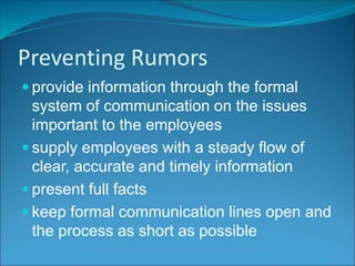 Preventing Rumors
 provide information through the formal
system of communication on the issues
important to the employees
 supply employees with a steady flow of
clear, accurate and timely information
 present full facts
 keep formal communication lines open and
the process as short as possible
 