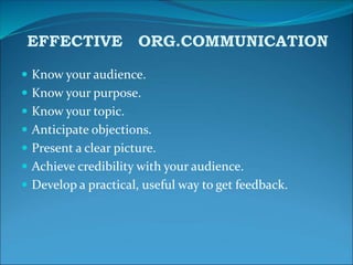  Know your audience.
 Know your purpose.
 Know your topic.
 Anticipate objections.
 Present a clear picture.
 Achieve credibility with your audience.
 Develop a practical, useful way to get feedback.
EFFECTIVE ORG.COMMUNICATION
 