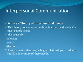 Interpersonal Communication
 Schutz ‘s Theory of interpersonal needs
• This theory concentrates on three interpersonal needs that
most people share:
• the needs for
inclusion
control
affection.
Schutz maintains that people begin relationships in order to
satisfy one or more of these needs.
 