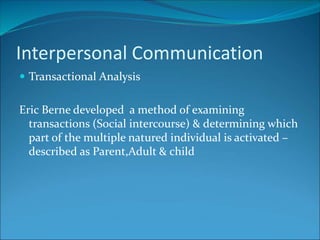  Transactional Analysis
Eric Berne developed a method of examining
transactions (Social intercourse) & determining which
part of the multiple natured individual is activated –
described as Parent,Adult & child
Interpersonal Communication
 