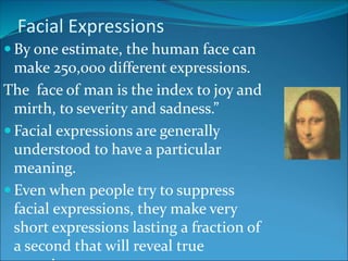 Facial Expressions
 By one estimate, the human face can
make 250,000 different expressions.
The face of man is the index to joy and
mirth, to severity and sadness.”
 Facial expressions are generally
understood to have a particular
meaning.
 Even when people try to suppress
facial expressions, they make very
short expressions lasting a fraction of
a second that will reveal true
 