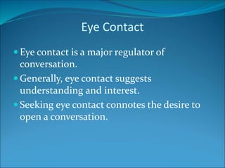 Eye Contact
 Eye contact is a major regulator of
conversation.
 Generally, eye contact suggests
understanding and interest.
 Seeking eye contact connotes the desire to
open a conversation.
 