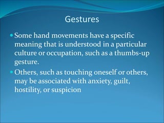 Gestures
 Some hand movements have a specific
meaning that is understood in a particular
culture or occupation, such as a thumbs-up
gesture.
 Others, such as touching oneself or others,
may be associated with anxiety, guilt,
hostility, or suspicion
 