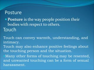 Posture
 Posture is the way people position their
bodies with respect to others.
.Touch
Touch can convey warmth, understanding, and
intimacy.
Touch may also enhance positive feelings about
the touching person and the situation.
Many other forms of touching may be resented,
and unwanted touching can be a form of sexual
harassment.
 