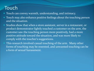 Touch
 Touch can convey warmth, understanding, and intimacy.
 Touch may also enhance positive feelings about the touching person
and the situation.
 Studies show that when a store assistant, server in a restaurant, or
product demonstrator lightly touched a customer on the arm, the
customer saw the touching person more positively, had a more
positive attitude toward the situation, and was more likely to
comply with the toucher’s suggestions.
 This research involved casual touching of the arm. Many other
forms of touching may be resented, and unwanted touching can be
a form of sexual harassment.
 
