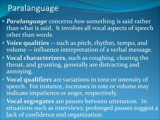 Paralanguage
 Paralanguage concerns how something is said rather
than what is said. It involves all vocal aspects of speech
other than words.
 Voice qualities -- such as pitch, rhythm, tempo, and
volume -- influence interpretation of a verbal message.
 Vocal characterizers, such as coughing, clearing the
throat, and grunting, generally are distracting and
annoying.
 Vocal qualifiers are variations in tone or intensity of
speech. For instance, increases in rate or volume may
indicate impatience or anger, respectively.
 Vocal segregates are pauses between utterances. In
situations such as interviews, prolonged pauses suggest a
lack of confidence and organization.
 