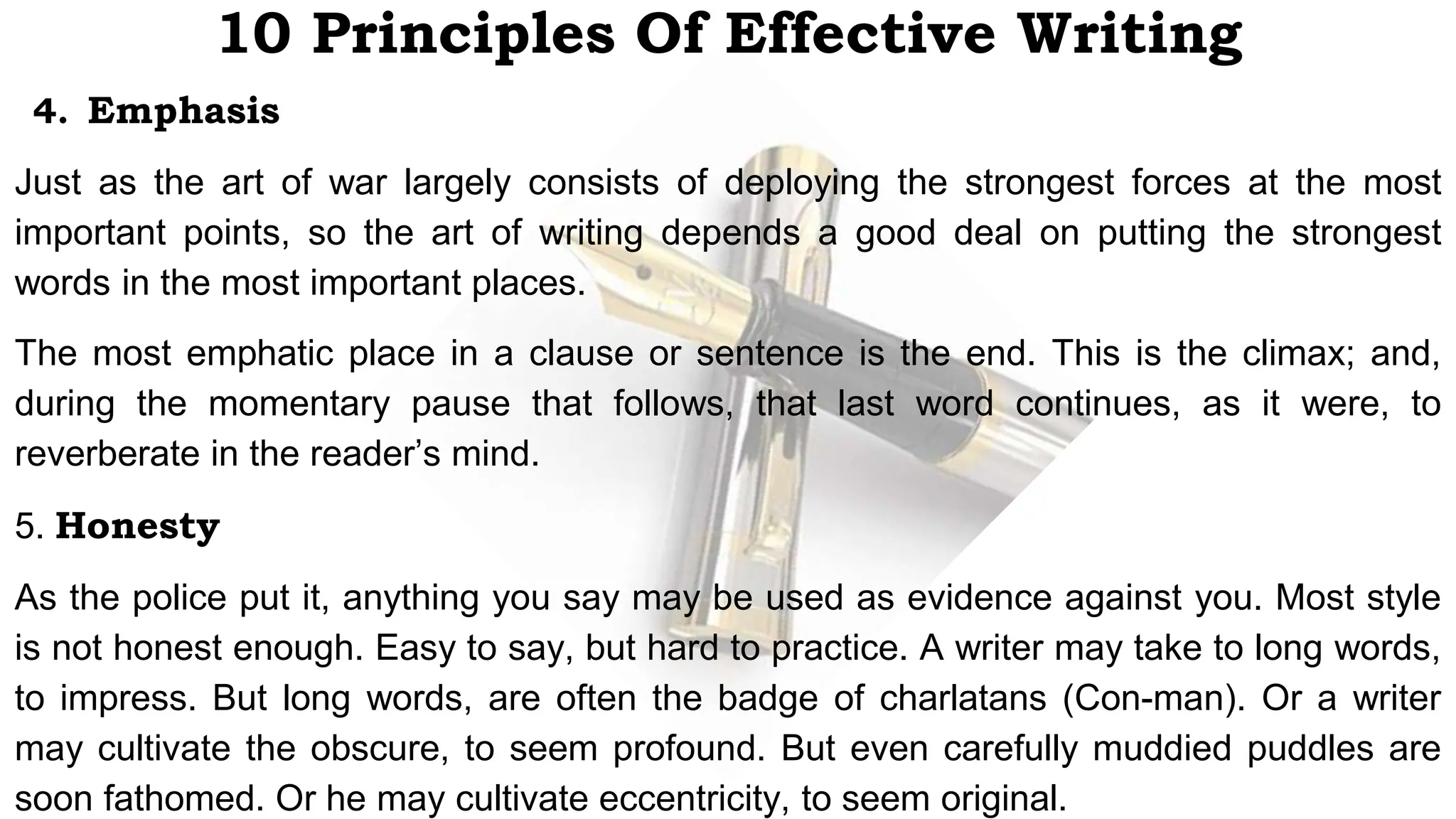 10 Principles Of Effective Writing
4. Emphasis
Just as the art of war largely consists of deploying the strongest forces at the most
important points, so the art of writing depends a good deal on putting the strongest
words in the most important places.
The most emphatic place in a clause or sentence is the end. This is the climax; and,
during the momentary pause that follows, that last word continues, as it were, to
reverberate in the reader’s mind.
5. Honesty
As the police put it, anything you say may be used as evidence against you. Most style
is not honest enough. Easy to say, but hard to practice. A writer may take to long words,
to impress. But long words, are often the badge of charlatans (Con-man). Or a writer
may cultivate the obscure, to seem profound. But even carefully muddied puddles are
soon fathomed. Or he may cultivate eccentricity, to seem original.
 
