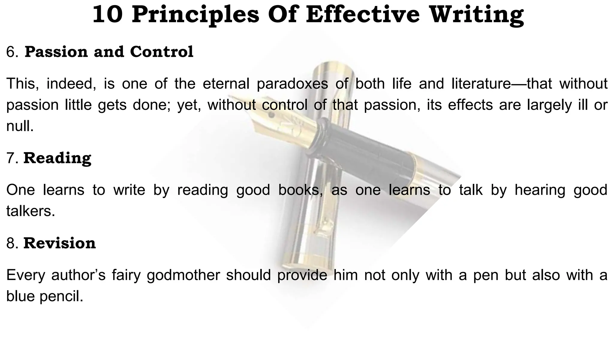 10 Principles Of Effective Writing
6. Passion and Control
This, indeed, is one of the eternal paradoxes of both life and literature—that without
passion little gets done; yet, without control of that passion, its effects are largely ill or
null.
7. Reading
One learns to write by reading good books, as one learns to talk by hearing good
talkers.
8. Revision
Every author’s fairy godmother should provide him not only with a pen but also with a
blue pencil.
 