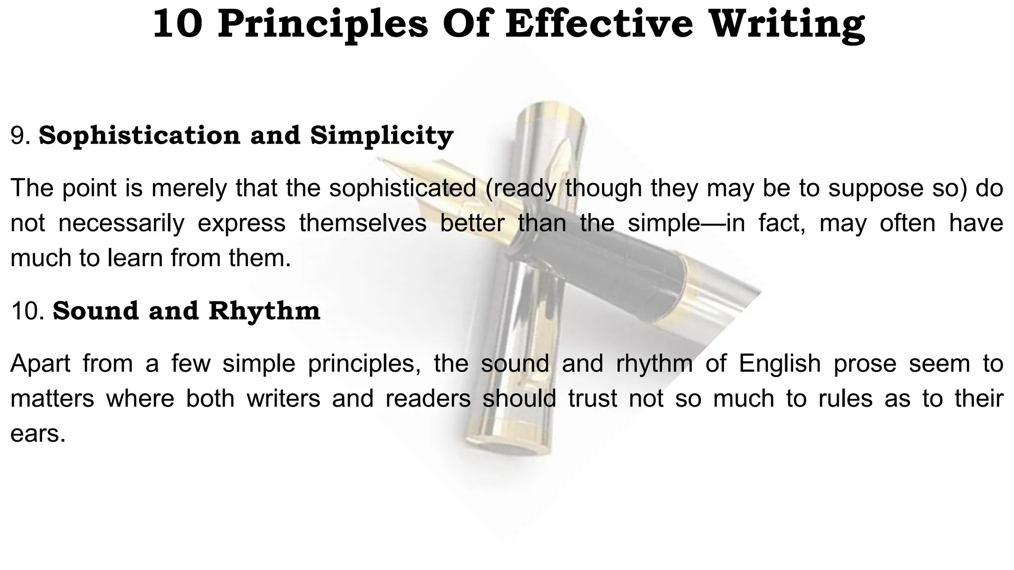 10 Principles Of Effective Writing
9. Sophistication and Simplicity
The point is merely that the sophisticated (ready though they may be to suppose so) do
not necessarily express themselves better than the simple—in fact, may often have
much to learn from them.
10. Sound and Rhythm
Apart from a few simple principles, the sound and rhythm of English prose seem to
matters where both writers and readers should trust not so much to rules as to their
ears.
 