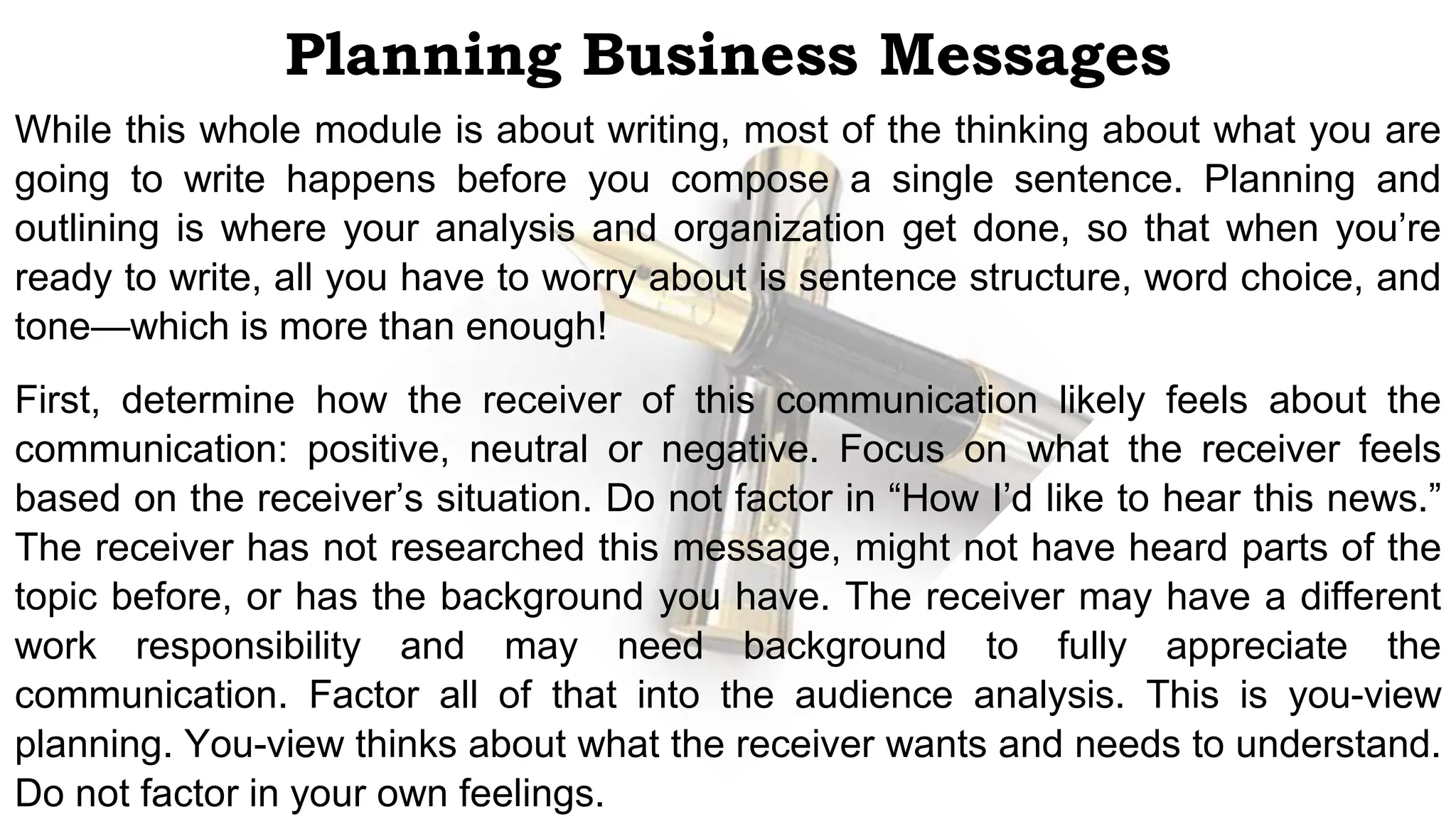 Planning Business Messages
While this whole module is about writing, most of the thinking about what you are
going to write happens before you compose a single sentence. Planning and
outlining is where your analysis and organization get done, so that when you’re
ready to write, all you have to worry about is sentence structure, word choice, and
tone—which is more than enough!
First, determine how the receiver of this communication likely feels about the
communication: positive, neutral or negative. Focus on what the receiver feels
based on the receiver’s situation. Do not factor in “How I’d like to hear this news.”
The receiver has not researched this message, might not have heard parts of the
topic before, or has the background you have. The receiver may have a different
work responsibility and may need background to fully appreciate the
communication. Factor all of that into the audience analysis. This is you-view
planning. You-view thinks about what the receiver wants and needs to understand.
Do not factor in your own feelings.
 
