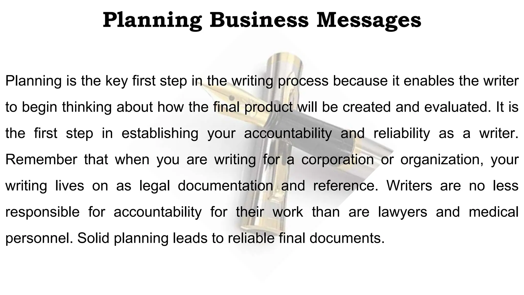 Planning Business Messages
Planning is the key first step in the writing process because it enables the writer
to begin thinking about how the final product will be created and evaluated. It is
the first step in establishing your accountability and reliability as a writer.
Remember that when you are writing for a corporation or organization, your
writing lives on as legal documentation and reference. Writers are no less
responsible for accountability for their work than are lawyers and medical
personnel. Solid planning leads to reliable final documents.
 