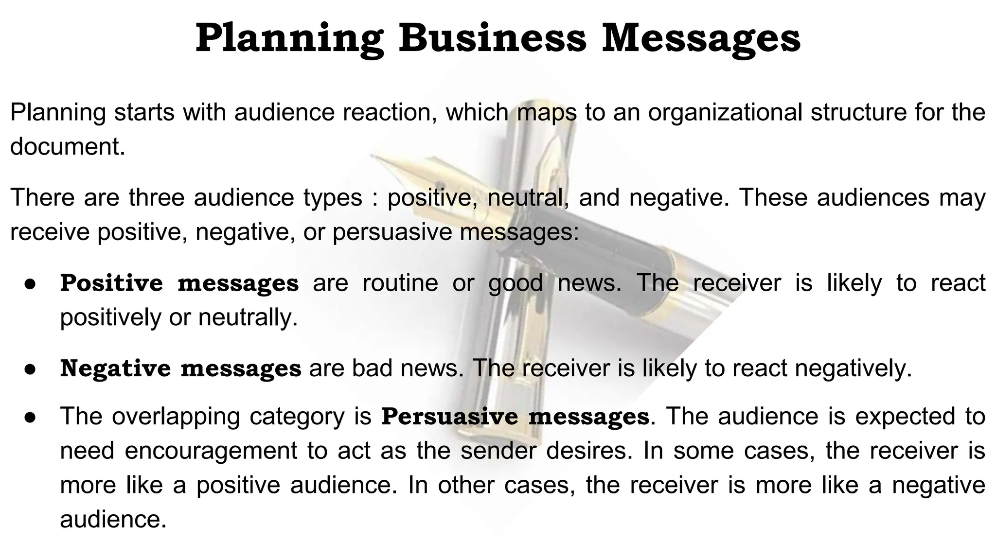 Planning Business Messages
Planning starts with audience reaction, which maps to an organizational structure for the
document.
There are three audience types : positive, neutral, and negative. These audiences may
receive positive, negative, or persuasive messages:
● Positive messages are routine or good news. The receiver is likely to react
positively or neutrally.
● Negative messages are bad news. The receiver is likely to react negatively.
● The overlapping category is Persuasive messages. The audience is expected to
need encouragement to act as the sender desires. In some cases, the receiver is
more like a positive audience. In other cases, the receiver is more like a negative
audience.
 