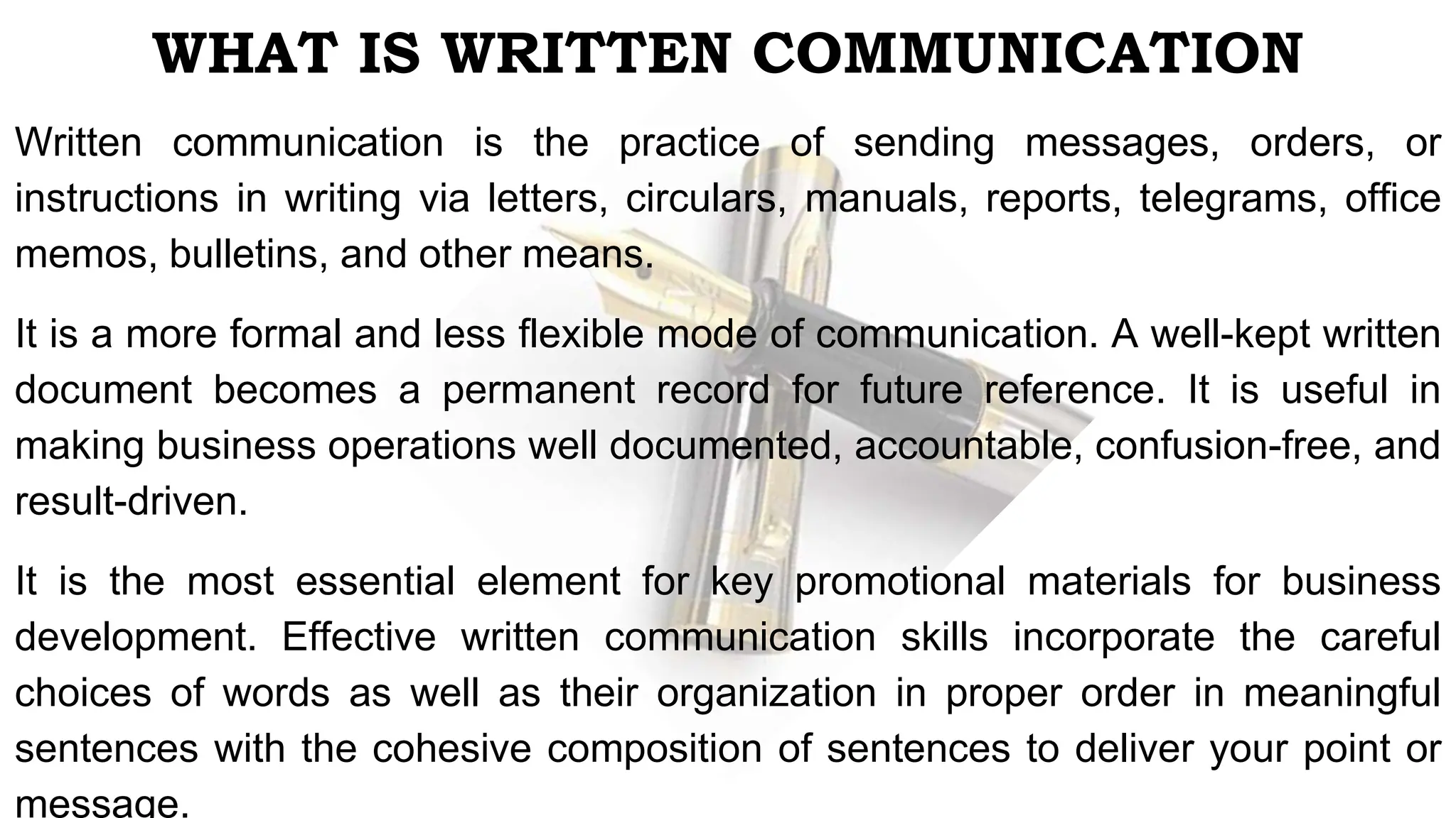 WHAT IS WRITTEN COMMUNICATION
Written communication is the practice of sending messages, orders, or
instructions in writing via letters, circulars, manuals, reports, telegrams, office
memos, bulletins, and other means.
It is a more formal and less flexible mode of communication. A well-kept written
document becomes a permanent record for future reference. It is useful in
making business operations well documented, accountable, confusion-free, and
result-driven.
It is the most essential element for key promotional materials for business
development. Effective written communication skills incorporate the careful
choices of words as well as their organization in proper order in meaningful
sentences with the cohesive composition of sentences to deliver your point or
message.
 