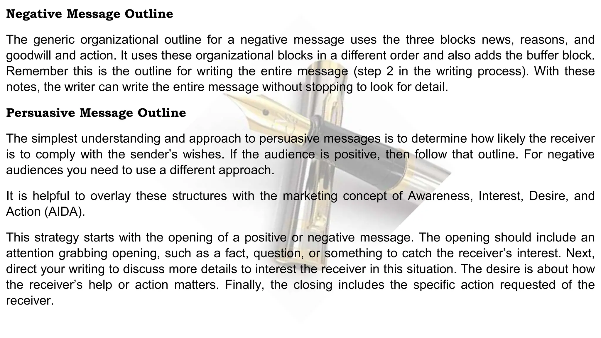 Negative Message Outline
The generic organizational outline for a negative message uses the three blocks news, reasons, and
goodwill and action. It uses these organizational blocks in a different order and also adds the buffer block.
Remember this is the outline for writing the entire message (step 2 in the writing process). With these
notes, the writer can write the entire message without stopping to look for detail.
Persuasive Message Outline
The simplest understanding and approach to persuasive messages is to determine how likely the receiver
is to comply with the sender’s wishes. If the audience is positive, then follow that outline. For negative
audiences you need to use a different approach.
It is helpful to overlay these structures with the marketing concept of Awareness, Interest, Desire, and
Action (AIDA).
This strategy starts with the opening of a positive or negative message. The opening should include an
attention grabbing opening, such as a fact, question, or something to catch the receiver’s interest. Next,
direct your writing to discuss more details to interest the receiver in this situation. The desire is about how
the receiver’s help or action matters. Finally, the closing includes the specific action requested of the
receiver.
 