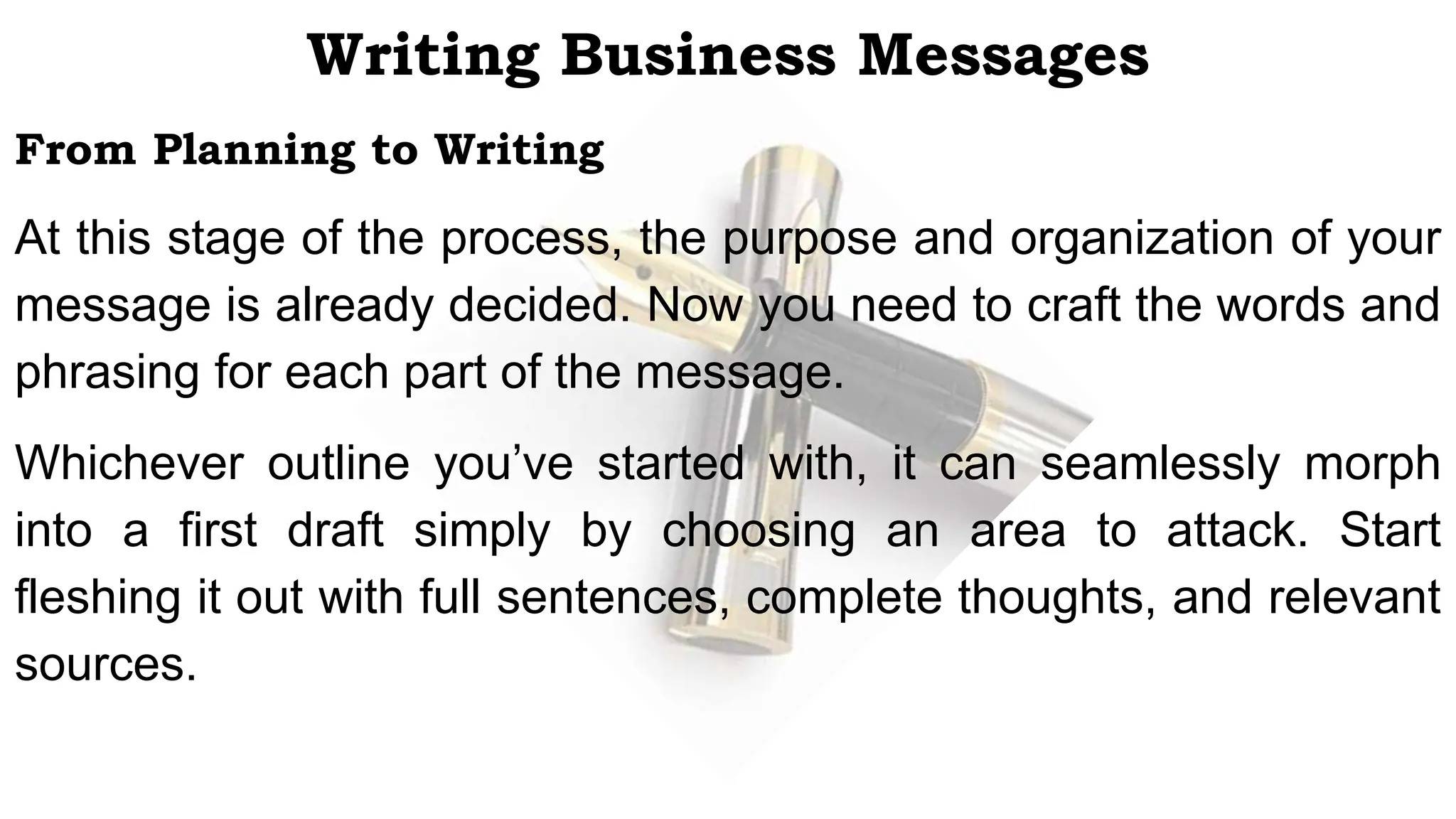 Writing Business Messages
From Planning to Writing
At this stage of the process, the purpose and organization of your
message is already decided. Now you need to craft the words and
phrasing for each part of the message.
Whichever outline you’ve started with, it can seamlessly morph
into a first draft simply by choosing an area to attack. Start
fleshing it out with full sentences, complete thoughts, and relevant
sources.
 