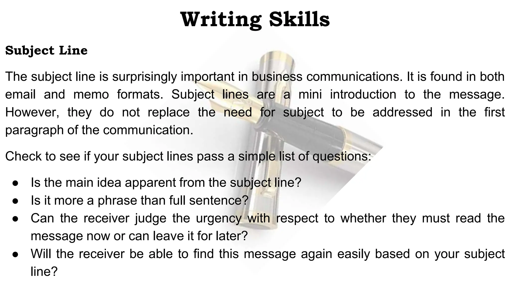 Writing Skills
Subject Line
The subject line is surprisingly important in business communications. It is found in both
email and memo formats. Subject lines are a mini introduction to the message.
However, they do not replace the need for subject to be addressed in the first
paragraph of the communication.
Check to see if your subject lines pass a simple list of questions:
● Is the main idea apparent from the subject line?
● Is it more a phrase than full sentence?
● Can the receiver judge the urgency with respect to whether they must read the
message now or can leave it for later?
● Will the receiver be able to find this message again easily based on your subject
line?
 