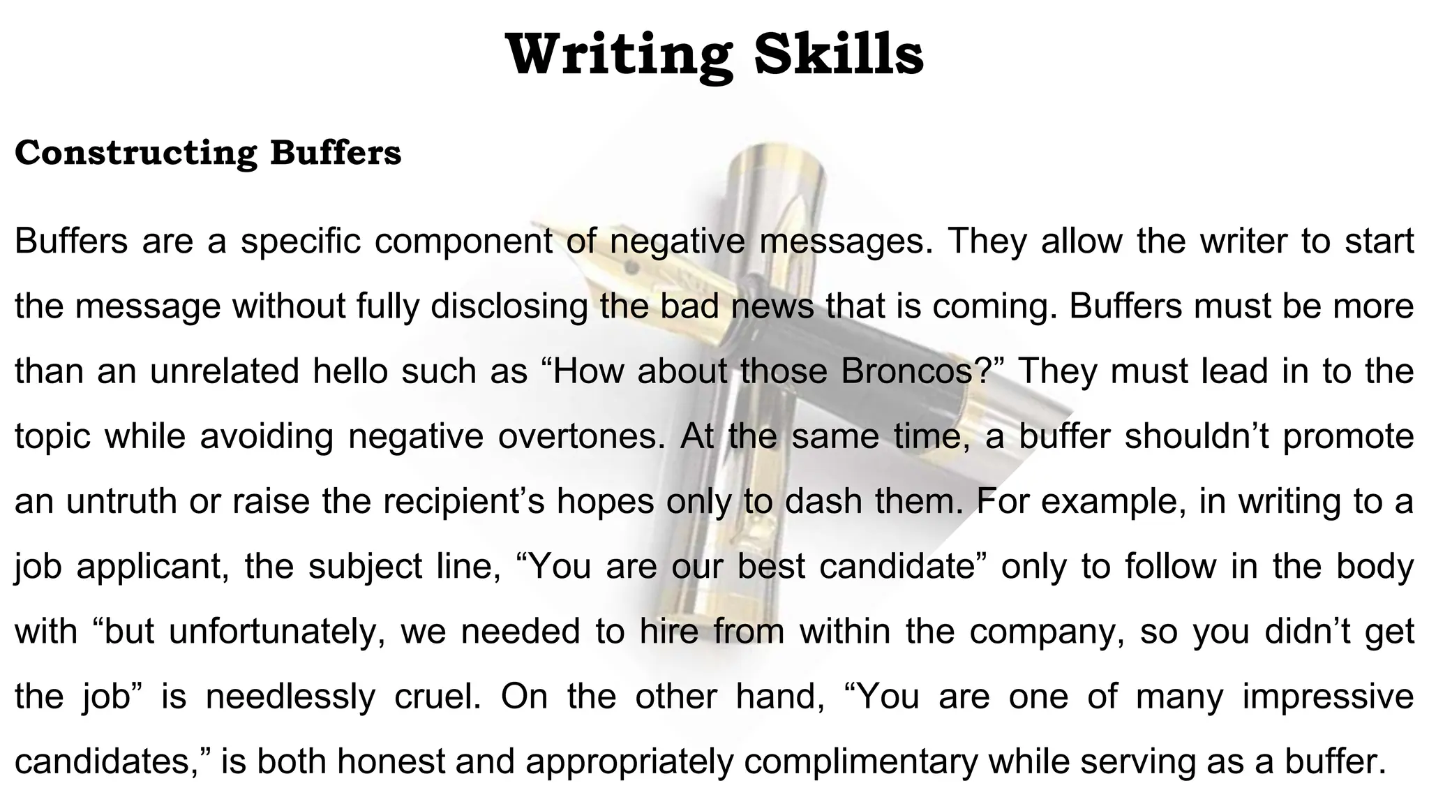 Writing Skills
Constructing Buffers
Buffers are a specific component of negative messages. They allow the writer to start
the message without fully disclosing the bad news that is coming. Buffers must be more
than an unrelated hello such as “How about those Broncos?” They must lead in to the
topic while avoiding negative overtones. At the same time, a buffer shouldn’t promote
an untruth or raise the recipient’s hopes only to dash them. For example, in writing to a
job applicant, the subject line, “You are our best candidate” only to follow in the body
with “but unfortunately, we needed to hire from within the company, so you didn’t get
the job” is needlessly cruel. On the other hand, “You are one of many impressive
candidates,” is both honest and appropriately complimentary while serving as a buffer.
 