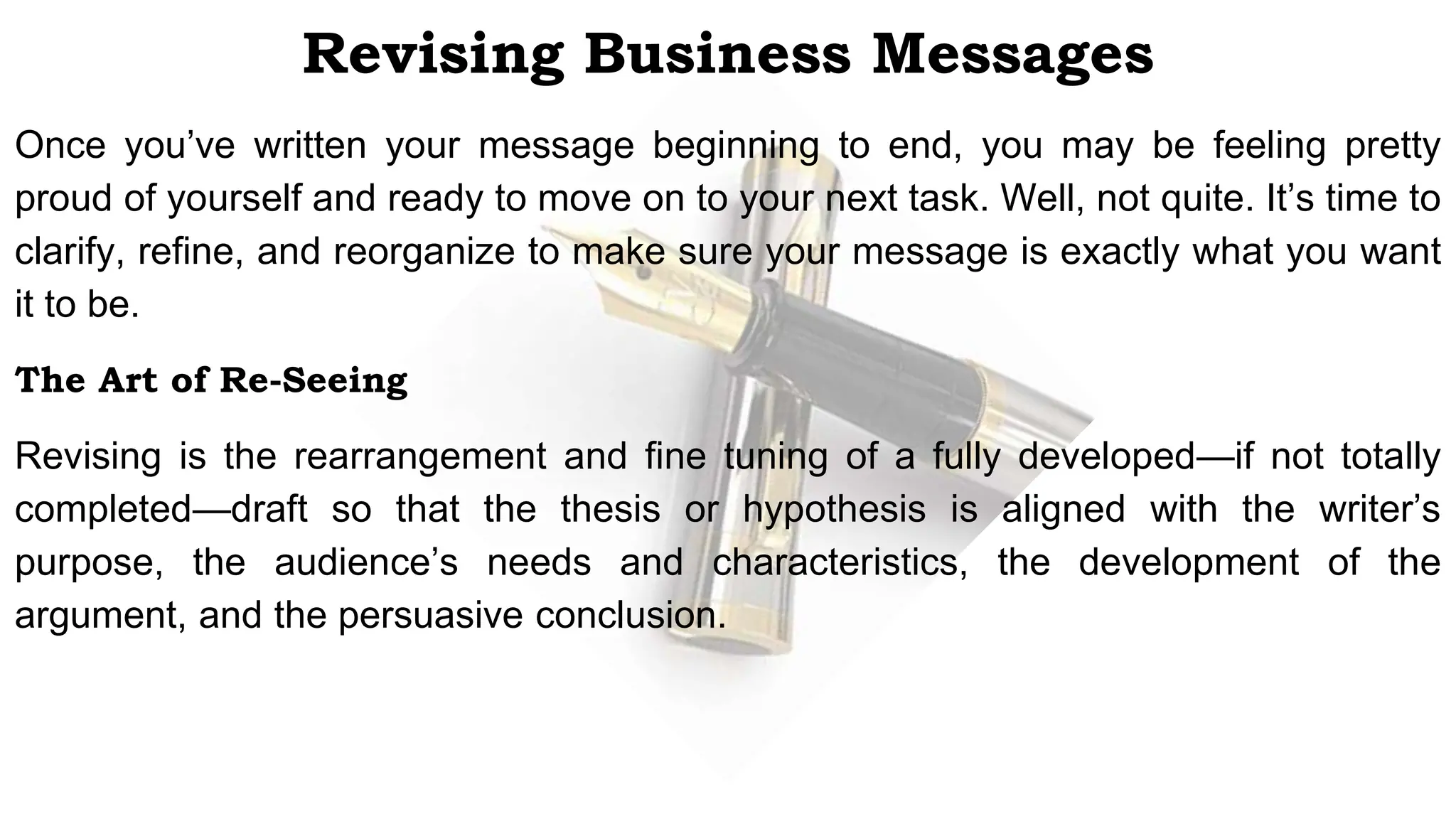 Revising Business Messages
Once you’ve written your message beginning to end, you may be feeling pretty
proud of yourself and ready to move on to your next task. Well, not quite. It’s time to
clarify, refine, and reorganize to make sure your message is exactly what you want
it to be.
The Art of Re-Seeing
Revising is the rearrangement and fine tuning of a fully developed—if not totally
completed—draft so that the thesis or hypothesis is aligned with the writer’s
purpose, the audience’s needs and characteristics, the development of the
argument, and the persuasive conclusion.
 