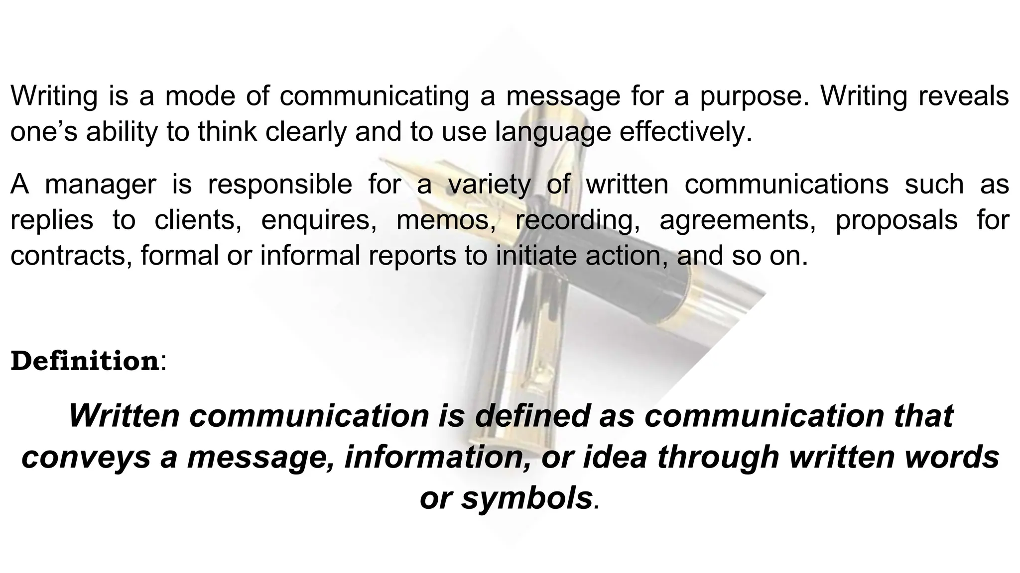 Writing is a mode of communicating a message for a purpose. Writing reveals
one’s ability to think clearly and to use language effectively.
A manager is responsible for a variety of written communications such as
replies to clients, enquires, memos, recording, agreements, proposals for
contracts, formal or informal reports to initiate action, and so on.
Definition:
Written communication is defined as communication that
conveys a message, information, or idea through written words
or symbols.
 